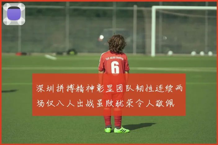 深圳拼搏精神彰显团队韧性连续两场仅八人出战虽败犹荣令人敬佩