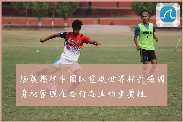 杨晨期待中国队重返世界杯并强调身材管理在各行各业的重要性