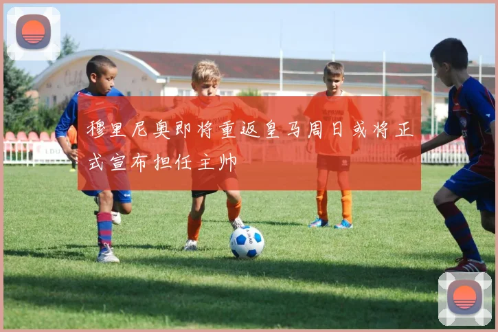 穆里尼奥即将重返皇马周日或将正式宣布担任主帅