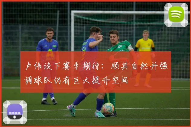 卢伟谈下赛季期待：顺其自然并强调球队仍有巨大提升空间