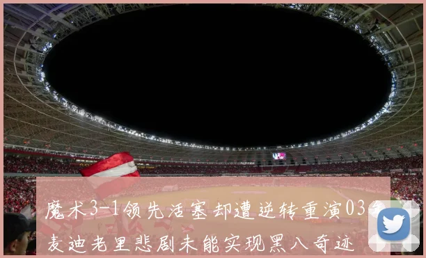魔术3-1领先活塞却遭逆转重演03年麦迪老里悲剧未能实现黑八奇迹