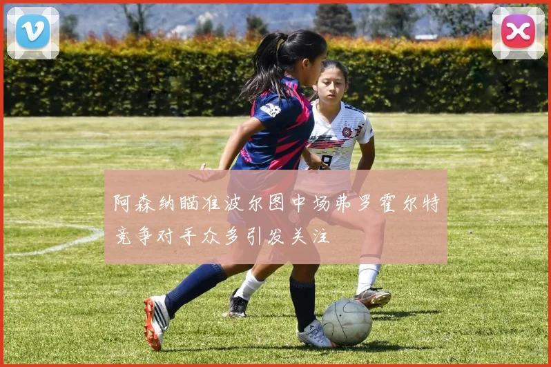 阿森纳瞄准波尔图中场弗罗霍尔特竞争对手众多引发关注