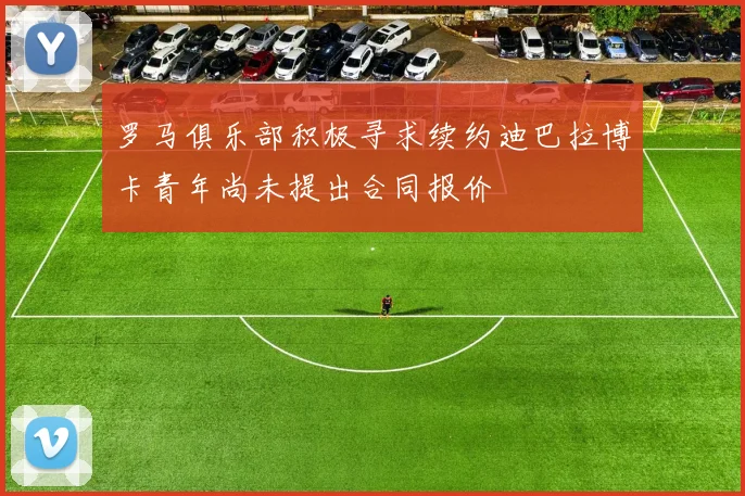 罗马俱乐部积极寻求续约迪巴拉博卡青年尚未提出合同报价