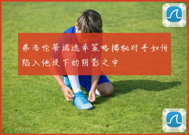 弗洛伦蒂诺选举策略揭秘对手如何陷入他设下的阴影之中